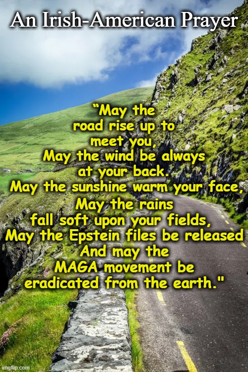 Prayer for Epstein Files | An Irish-American Prayer; “May the road rise up to meet you,
May the wind be always at your back.
 May the sunshine warm your face, May the rains fall soft upon your fields, 

May the Epstein files be released
And may the MAGA movement be eradicated from the earth." | image tagged in maga,jeffrey epstein,nevertrump,donald trump approves,pedophiles,government corruption | made w/ Imgflip meme maker