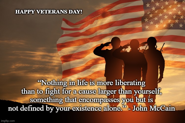 Veterans day w/ bonus quote from Senator McCain | HAPPY VETERANS DAY! “Nothing in life is more liberating than to fight for a cause larger than yourself, something that encompasses you but is not defined by your existence alone.” - John McCain | image tagged in john mccain,inspirational quotes,veterans day,november | made w/ Imgflip meme maker