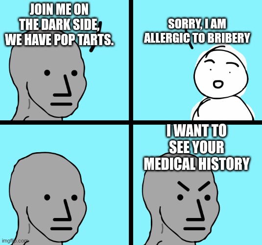 Angry stick figure | SORRY, I AM ALLERGIC TO BRIBERY; JOIN ME ON THE DARK SIDE, WE HAVE POP TARTS. I WANT TO SEE YOUR MEDICAL HISTORY | image tagged in angry stick figure | made w/ Imgflip meme maker