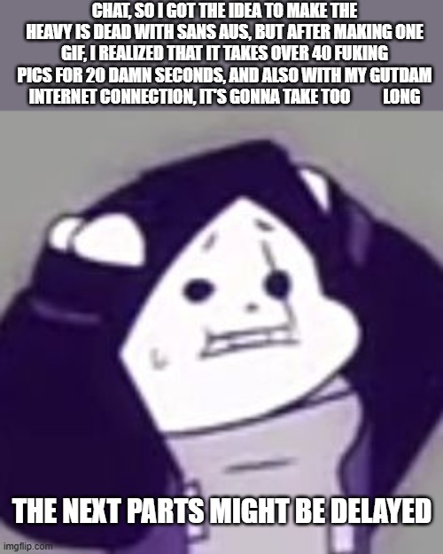 AAAAAAAAAAAAAAAAAAAAAAAAAAAAAAAAAAAAAAAAAAAAAAAAAAAAAAAAAAAAAAAAAAAAAAAAAAAA | CHAT, SO I GOT THE IDEA TO MAKE THE HEAVY IS DEAD WITH SANS AUS, BUT AFTER MAKING ONE GIF, I REALIZED THAT IT TAKES OVER 40 FUKING PICS FOR 20 DAMN SECONDS, AND ALSO WITH MY GUTDAM INTERNET CONNECTION, IT'S GONNA TAKE TOO          LONG; THE NEXT PARTS MIGHT BE DELAYED | image tagged in epic sans scared,aaaaaaaaaaaaaaaaaaaaaaaaaaaaaaaaaaaaaaaaaaaaaaaaaaa,hey cool i'm dead | made w/ Imgflip meme maker
