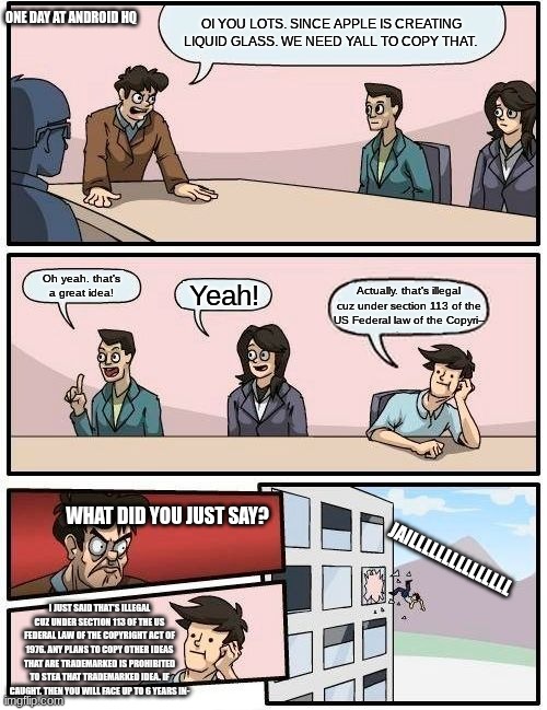 Android after WWDC25 | ONE DAY AT ANDROID HQ; OI YOU LOTS. SINCE APPLE IS CREATING LIQUID GLASS. WE NEED YALL TO COPY THAT. Oh yeah. that's a great idea! Yeah! Actually. that's illegal cuz under section 113 of the US Federal law of the Copyri--; WHAT DID YOU JUST SAY? JAILLLLLLLLLLLLLLL; I JUST SAID THAT'S ILLEGAL CUZ UNDER SECTION 113 OF THE US FEDERAL LAW OF THE COPYRIGHT ACT OF 1976. ANY PLANS TO COPY OTHER IDEAS THAT ARE TRADEMARKED IS PROHIBITED TO STEA THAT TRADEMARKED IDEA. IF CAUGHT. THEN YOU WILL FACE UP TO 6 YEARS IN- | image tagged in memes,boardroom meeting suggestion | made w/ Imgflip meme maker