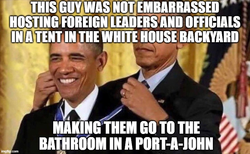 obama medal | THIS GUY WAS NOT EMBARRASSED HOSTING FOREIGN LEADERS AND OFFICIALS IN A TENT IN THE WHITE HOUSE BACKYARD MAKING THEM GO TO THE BATHROOM IN A | image tagged in obama medal | made w/ Imgflip meme maker