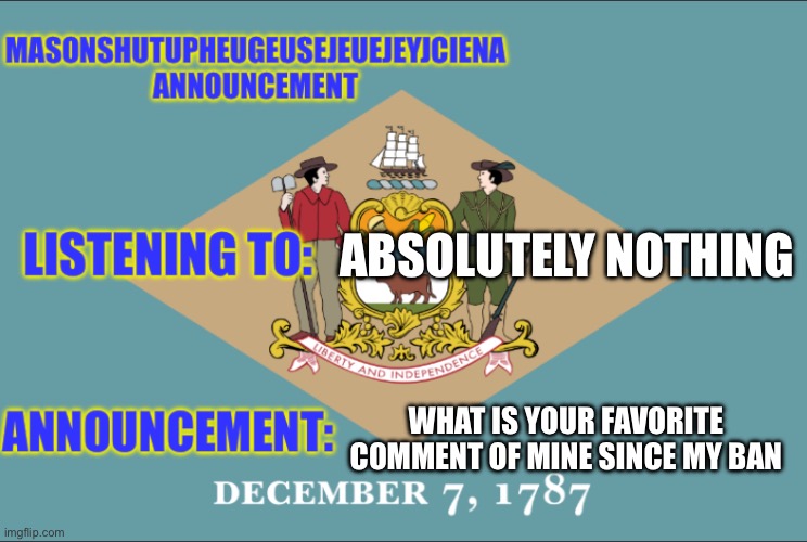 masonSHUTUPHEUGEUSEJEUEJEYJCIENA announcement | ABSOLUTELY NOTHING; WHAT IS YOUR FAVORITE COMMENT OF MINE SINCE MY BAN | image tagged in masonshutupheugeusejeuejeyjciena announcement | made w/ Imgflip meme maker