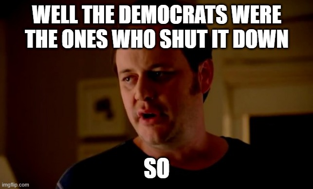 Jake from state farm | WELL THE DEMOCRATS WERE THE ONES WHO SHUT IT DOWN SO | image tagged in jake from state farm | made w/ Imgflip meme maker
