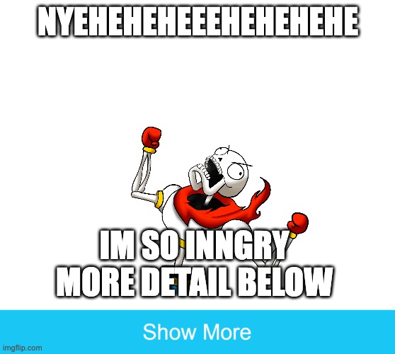 INGGGGRGRGRGGRGRGRGRGGRRGGRGRRGYY | NYEHEHEHEEEHEHEHEHE; IM SO INNGRY MORE DETAIL BELOW | image tagged in show more | made w/ Imgflip meme maker