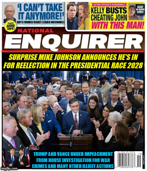 National Enquirer Mike Johnson's seizure of power | SURPRISE MIKE JOHNSON ANNOUNCES HE'S IN FOR REELECTION IN THE PRESIDENTIAL RACE 2028; TRUMP AND VANCE UNDER IMPEACHMENT FROM HOUSE INVESTIGATION FOR WAR CRIMES AND MANY OTHER ILLICIT ACTIONS | image tagged in national enquirer mike johnson's seizure of power,trump under 3rd impeachment,war criminal trump administration,maga mess | made w/ Imgflip meme maker