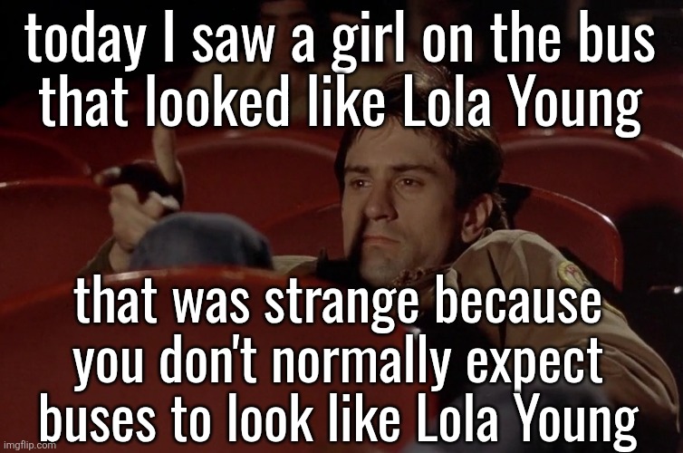 Robert De Niro in movie theater | today I saw a girl on the bus
that looked like Lola Young; that was strange because you don't normally expect buses to look like Lola Young | image tagged in robert de niro in movie theater | made w/ Imgflip meme maker