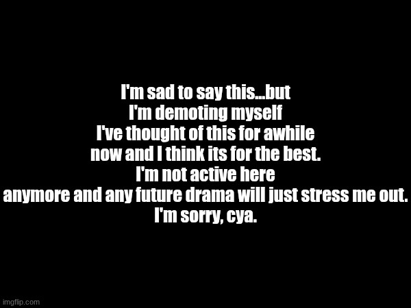 it was a good run, cya | I'm sad to say this...but I'm demoting myself
I've thought of this for awhile now and I think its for the best.
I'm not active here anymore and any future drama will just stress me out.
I'm sorry, cya. | made w/ Imgflip meme maker