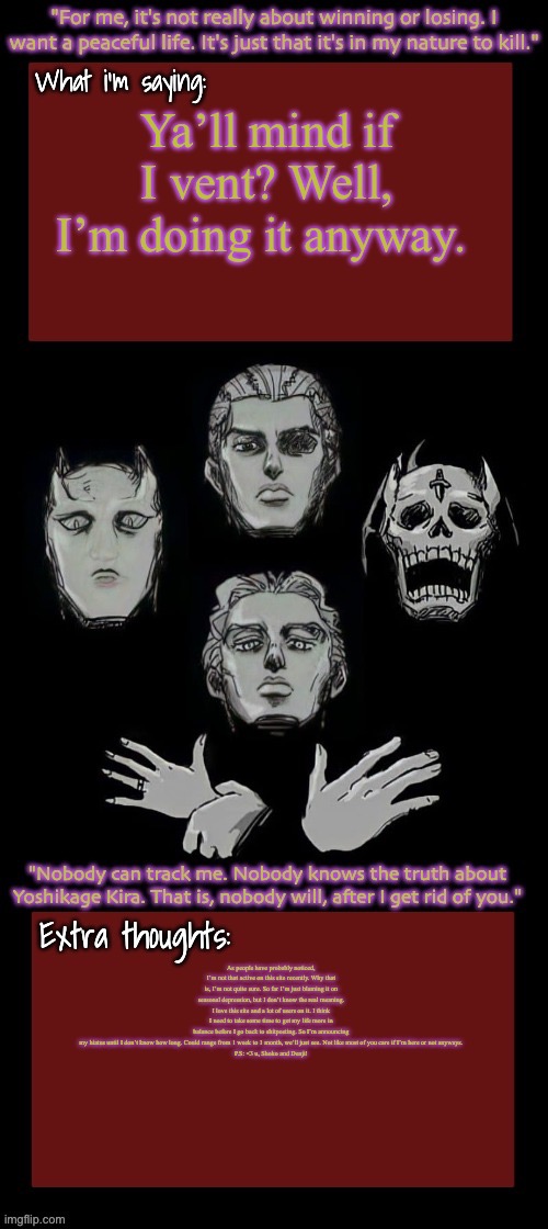 Yappathon | Ya’ll mind if I vent? Well, I’m doing it anyway. As people have probably noticed, I’m not that active on this site recently. Why that is, I’m not quite sure. So far I’m just blaming it on seasonal depression, but I don’t know the real meaning. I love this site and a lot of users on it. I think I need to take some time to get my life more in balance before I go back to shitposting. So I’m announcing my hiatus until I don’t know how long. Could range from 1 week to 1 month, we’ll just see. Not like most of you care if I’m here or not anyways.

P.S: <3 u, Shoko and Denji! | made w/ Imgflip meme maker
