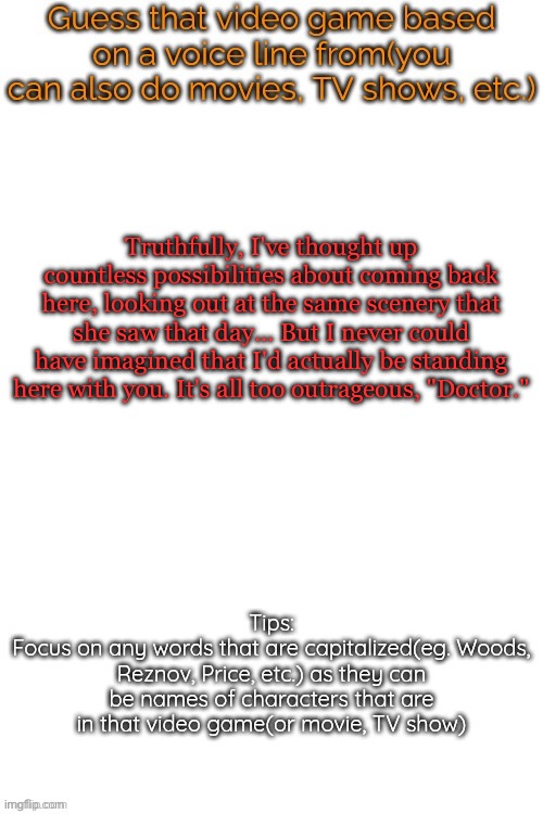 Guess that video game based on a voice line from it | Truthfully, I've thought up countless possibilities about coming back here, looking out at the same scenery that she saw that day... But I never could have imagined that I'd actually be standing here with you. It's all too outrageous, "Doctor." | image tagged in guess that video game based on a voice line from it | made w/ Imgflip meme maker