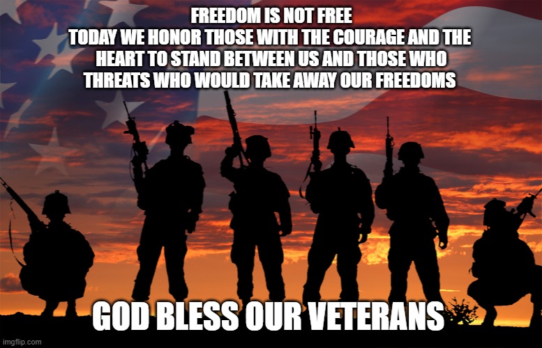 God Bless our Veterans | FREEDOM IS NOT FREE
TODAY WE HONOR THOSE WITH THE COURAGE AND THE 
HEART TO STAND BETWEEN US AND THOSE WHO
THREATS WHO WOULD TAKE AWAY OUR FREEDOMS; GOD BLESS OUR VETERANS | image tagged in veterans -respect | made w/ Imgflip meme maker