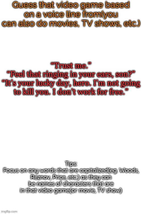 Let’s try this again, three quotes. Here’s a hint: a dead game that deserves a sequel | “Trust me.”
“Feel that ringing in your ears, son?”
“It’s your lucky day, hero. I’m not going to kill you. I don’t work for free.” | image tagged in guess that video game based on a voice line from it | made w/ Imgflip meme maker