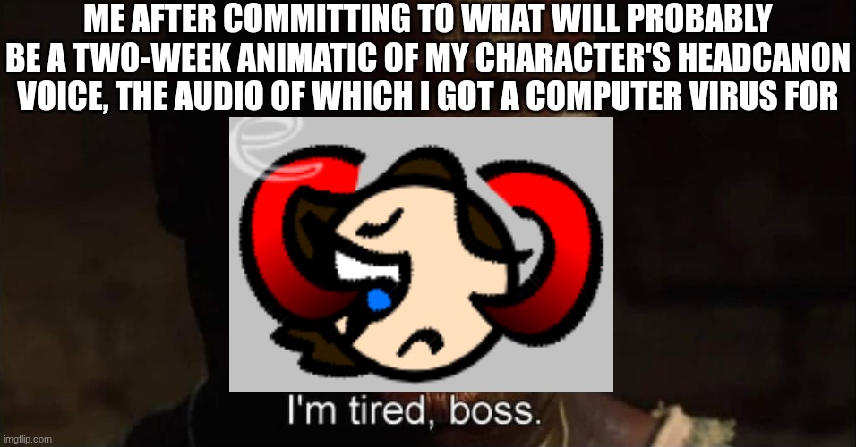 Help yall the first 9 seconds took 2 days and the whole thing is 5 minutes long T_T | ME AFTER COMMITTING TO WHAT WILL PROBABLY BE A TWO-WEEK ANIMATIC OF MY CHARACTER'S HEADCANON VOICE, THE AUDIO OF WHICH I GOT A COMPUTER VIRUS FOR | image tagged in i'm tired boss,ocs,animation,voices | made w/ Imgflip meme maker
