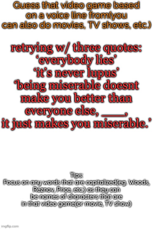 Guess that video game based on a voice line from it | retrying w/ three quotes:
‘everybody lies’
‘it’s never lupus’
‘being miserable doesnt make you better than everyone else, ___, it just makes you miserable.’ | image tagged in guess that video game based on a voice line from it | made w/ Imgflip meme maker