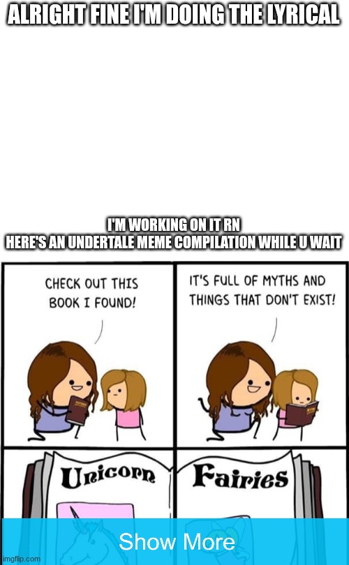 Insert A Clever Title Here! | ALRIGHT FINE I'M DOING THE LYRICAL; I'M WORKING ON IT RN
HERE'S AN UNDERTALE MEME COMPILATION WHILE U WAIT | image tagged in blank white template,fairy tales | made w/ Imgflip meme maker