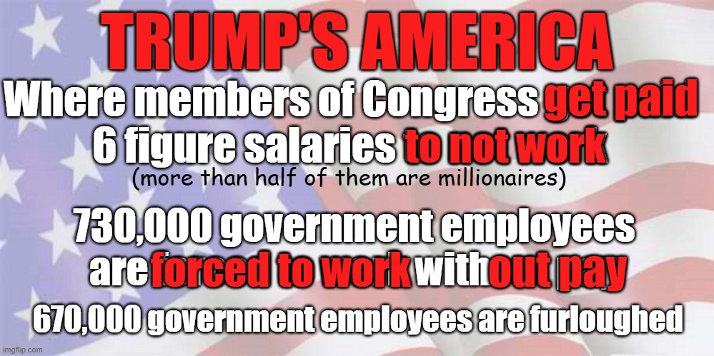 Realities about the shutdown and jobs | TRUMP'S AMERICA; get paid; Where members of Congress get paid
6 figure salaries to not work; to not work; (more than half of them are millionaires); 730,000 government employees
are forced to work without pay; out pay; forced to work; 670,000 government employees are furloughed | image tagged in government shutdown,trump,jobs,congress,economy | made w/ Imgflip meme maker