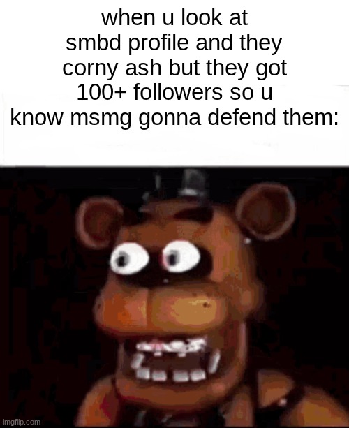 *cough*acid freak*cough* | when u look at smbd profile and they corny ash but they got 100+ followers so u know msmg gonna defend them: | image tagged in shocked freddy fazbear | made w/ Imgflip meme maker