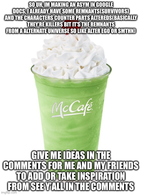Shamrock Shake | SO UH, IM MAKING AN ASYM IN GOOGLE DOCS, I ALREADY HAVE SOME REMNANTS(SURVIVORS) AND THE CHARACTERS COUNTER PARTS ALTEREDS(BASICALLY THEY’RE KILLERS BIT IT’S THE REMNANTS FROM A ALTERNATE UNIVERSE SO LIKE ALTER EGO OR SMTHN); GIVE ME IDEAS IN THE COMMENTS FOR ME AND MY FRIENDS TO ADD OR TAKE INSPIRATION FROM SEE Y’ALL IN THE COMMENTS | image tagged in shamrock shake | made w/ Imgflip meme maker