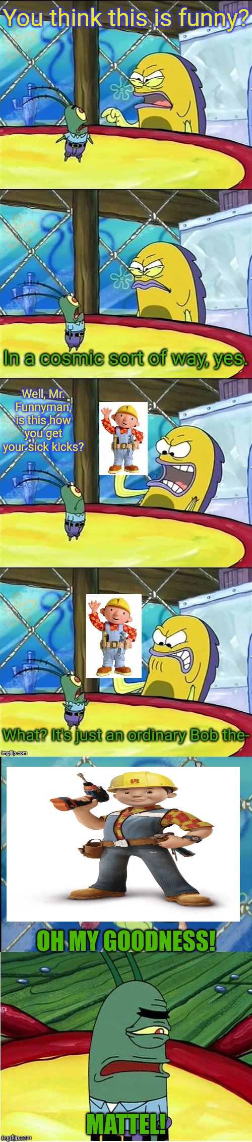 Oh my goodness! | You think this is funny? In a cosmic sort of way, yes. Well, Mr. Funnyman, is this how you get your sick kicks? What? It's just an ordinary Bob the-; OH MY GOODNESS! MATTEL! | image tagged in oh my goodness,bob the builder,united kingdom,mattel,hit entertainment | made w/ Imgflip meme maker