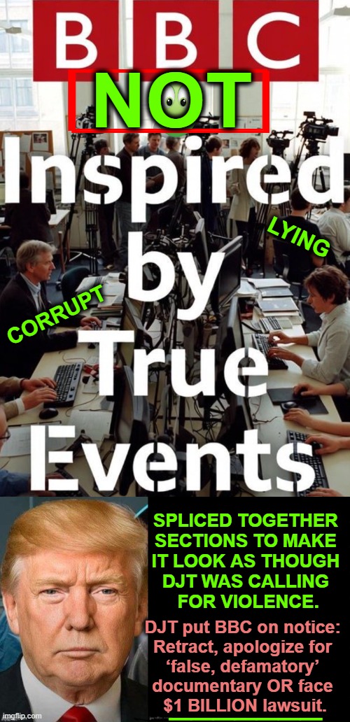 Media Maliciously Alters Truth Abroad & in America for The Agenda! | NOT; LYING; CORRUPT; SPLICED TOGETHER 
SECTIONS TO MAKE 
IT LOOK AS THOUGH 
DJT WAS CALLING 
FOR VIOLENCE. DJT put BBC on notice: 
Retract, apologize for 
‘false, defamatory’ 
documentary OR face 
$1 BILLION lawsuit. _______ | image tagged in donald trump,bbc,media lies,manipulation,biased media,corrupt | made w/ Imgflip meme maker