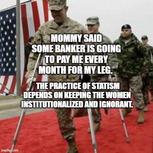 veterans lose money | MOMMY SAID SOME BANKER IS GOING TO PAY ME EVERY MONTH FOR MY LEG. THE PRACTICE OF STATISM DEPENDS ON KEEPING THE WOMEN  INSTITUTIONALIZED AND IGNORANT. | image tagged in veterans lose money | made w/ Imgflip meme maker