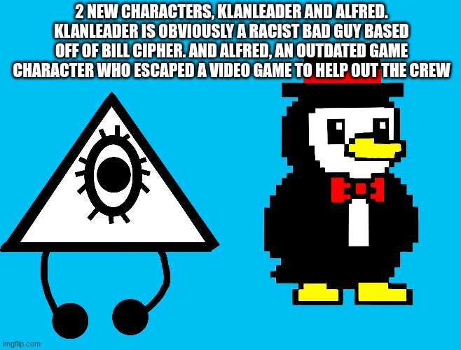 2 NEW CHARACTERS, KLANLEADER AND ALFRED. KLANLEADER IS OBVIOUSLY A RACIST BAD GUY BASED OFF OF BILL CIPHER. AND ALFRED, AN OUTDATED GAME CHARACTER WHO ESCAPED A VIDEO GAME TO HELP OUT THE CREW | image tagged in ocs | made w/ Imgflip meme maker