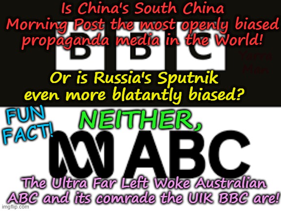 Who has the most BIASED publicly funded propaganda in the World? | Is China's South China Morning Post the most openly biased propaganda media in the World! Yarra Man; Or is Russia's Sputnik even more blatantly biased? NEITHER, FUN FACT! The Ultra Far Left Woke Australian ABC and its comrade the UIK BBC are! | image tagged in bbc woke anti white,far left,nsnbc abc cnn cbs democrats,virtue signalling self gratification by proxy,australia abc | made w/ Imgflip meme maker
