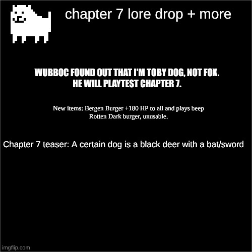 Changing username to tobydog official | chapter 7 lore drop + more; WUBBOC FOUND OUT THAT I'M TOBY DOG, NOT FOX.
HE WILL PLAYTEST CHAPTER 7. New items: Bergen Burger +180 HP to all and plays beep
Rotten Dark burger, unusable. Chapter 7 teaser: A certain dog is a black deer with a bat/sword | image tagged in all black | made w/ Imgflip meme maker