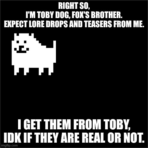 all black | RIGHT SO,
I'M TOBY DOG, FOX'S BROTHER.
EXPECT LORE DROPS AND TEASERS FROM ME. I GET THEM FROM TOBY, IDK IF THEY ARE REAL OR NOT. | image tagged in all black | made w/ Imgflip meme maker