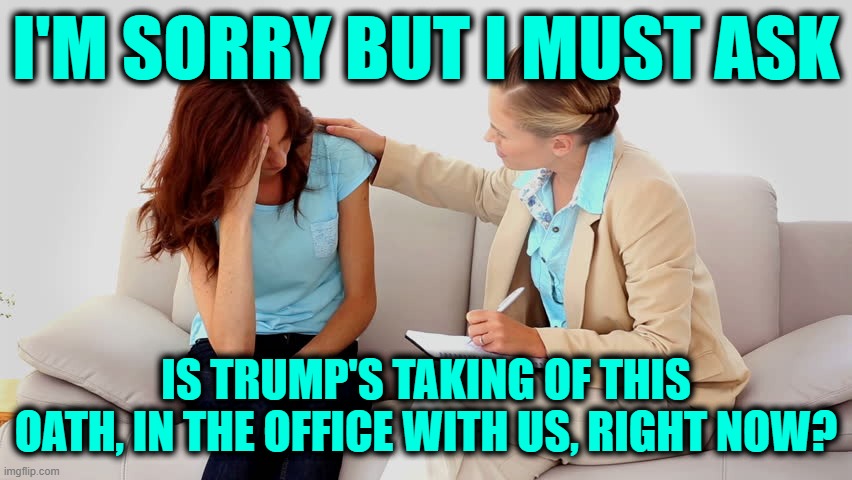 Therapist | I'M SORRY BUT I MUST ASK IS TRUMP'S TAKING OF THIS OATH, IN THE OFFICE WITH US, RIGHT NOW? | image tagged in therapist | made w/ Imgflip meme maker