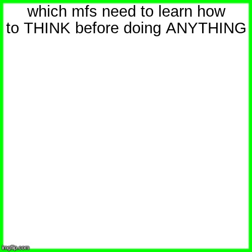 green box | which mfs need to learn how to THINK before doing ANYTHING | image tagged in green box | made w/ Imgflip meme maker