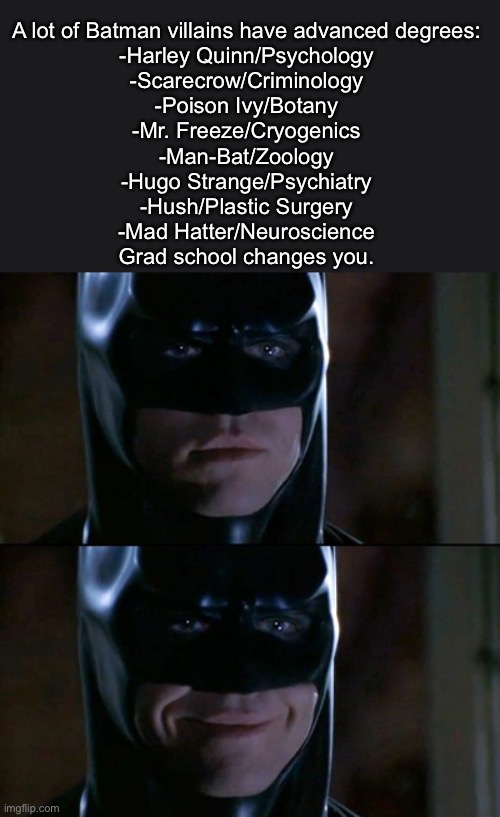 How to Commence Your Villain Arc | A lot of Batman villains have advanced degrees:
-Harley Quinn/Psychology
-Scarecrow/Criminology
-Poison Ivy/Botany
-Mr. Freeze/Cryogenics
-Man-Bat/Zoology
-Hugo Strange/Psychiatry
-Hush/Plastic Surgery
-Mad Hatter/Neuroscience
Grad school changes you. | image tagged in memes,batman smiles,villain,degree,harley quinn,scarecrow | made w/ Imgflip meme maker