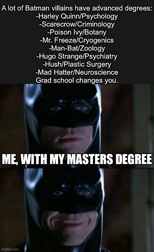 The Graduate School of Villainry | A lot of Batman villains have advanced degrees:
-Harley Quinn/Psychology
-Scarecrow/Criminology
-Poison Ivy/Botany
-Mr. Freeze/Cryogenics
-Man-Bat/Zoology
-Hugo Strange/Psychiatry
-Hush/Plastic Surgery
-Mad Hatter/Neuroscience
Grad school changes you. ME, WITH MY MASTERS DEGREE | image tagged in memes,batman smiles,villain,master,graduate,postgraduate | made w/ Imgflip meme maker