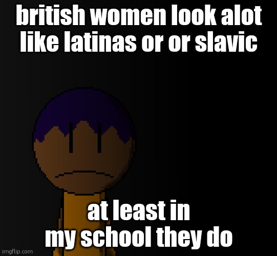 brother | british women look alot like latinas or or slavic; at least in my school they do | image tagged in brother | made w/ Imgflip meme maker