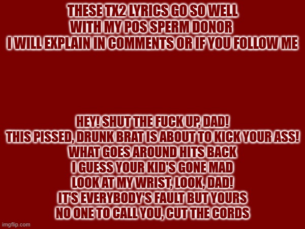 THESE TX2 LYRICS GO SO WELL WITH MY POS SPERM DONOR 
I WILL EXPLAIN IN COMMENTS OR IF YOU FOLLOW ME; HEY! SHUT THE FUCK UP, DAD!
THIS PISSED, DRUNK BRAT IS ABOUT TO KICK YOUR ASS!
WHAT GOES AROUND HITS BACK
I GUESS YOUR KID'S GONE MAD
LOOK AT MY WRIST, LOOK, DAD!
IT'S EVERYBODY'S FAULT BUT YOURS
NO ONE TO CALL YOU, CUT THE CORDS | made w/ Imgflip meme maker