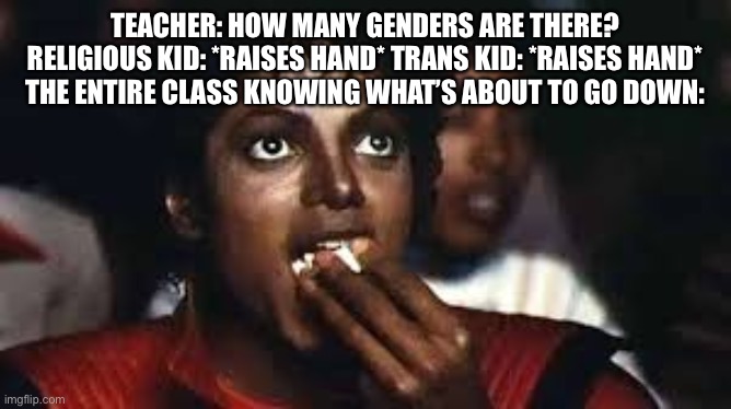 *epic anime music starts playing* | TEACHER: HOW MANY GENDERS ARE THERE?
RELIGIOUS KID: *RAISES HAND* TRANS KID: *RAISES HAND*
THE ENTIRE CLASS KNOWING WHAT’S ABOUT TO GO DOWN: | image tagged in micheal jackson eating popcorn,school,religion,transgender,memes,fight | made w/ Imgflip meme maker