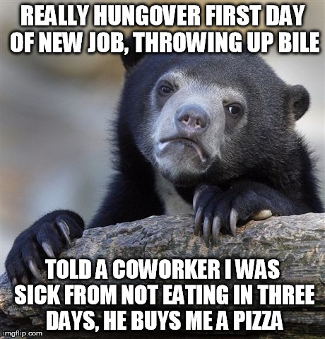Confession Bear Meme | REALLY HUNGOVER FIRST DAY OF NEW JOB, THROWING UP BILE TOLD A COWORKER I WAS SICK FROM NOT EATING IN THREE DAYS, HE BUYS ME A PIZZA | image tagged in memes,confession bear | made w/ Imgflip meme maker