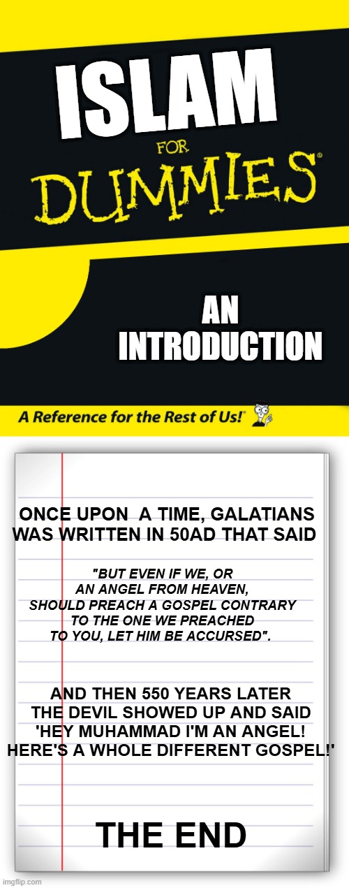 ISLAM; AN INTRODUCTION; ONCE UPON  A TIME, GALATIANS WAS WRITTEN IN 50AD THAT SAID; "BUT EVEN IF WE, OR AN ANGEL FROM HEAVEN, SHOULD PREACH A GOSPEL CONTRARY TO THE ONE WE PREACHED TO YOU, LET HIM BE ACCURSED". AND THEN 550 YEARS LATER THE DEVIL SHOWED UP AND SAID 'HEY MUHAMMAD I'M AN ANGEL! HERE'S A WHOLE DIFFERENT GOSPEL!'; THE END | image tagged in for dummies,lined paper | made w/ Imgflip meme maker