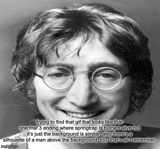 I also remember it had some other text with it too | trying to find that gif that looks like that one fnaf 3 ending where springtrap is burned alive but it’s just the background is similar. also there’s a silhouette of a man above the background, too. that’s all i remember. | image tagged in john lennon smiling v2 | made w/ Imgflip meme maker