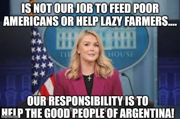 Our responsibility | IS NOT OUR JOB TO FEED POOR AMERICANS OR HELP LAZY FARMERS.... OUR RESPONSIBILITY IS TO HELP THE GOOD PEOPLE OF ARGENTINA! | image tagged in karoline leavitt,maga,trump,donald trump,nevertrump,college conservative | made w/ Imgflip meme maker