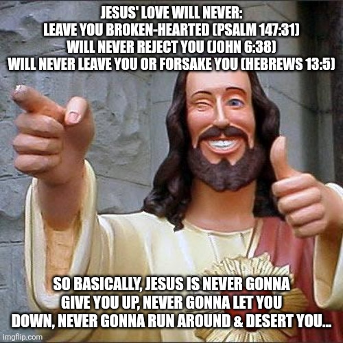 Jesus Rolled | JESUS' LOVE WILL NEVER:
LEAVE YOU BROKEN-HEARTED (PSALM 147:31)
WILL NEVER REJECT YOU (JOHN 6:38)
WILL NEVER LEAVE YOU OR FORSAKE YOU (HEBREWS 13:5); SO BASICALLY, JESUS IS NEVER GONNA GIVE YOU UP, NEVER GONNA LET YOU DOWN, NEVER GONNA RUN AROUND & DESERT YOU... | image tagged in memes,buddy christ | made w/ Imgflip meme maker