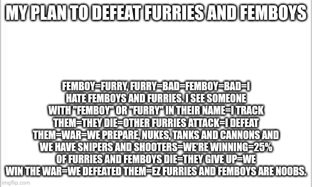 Do you think this works? | MY PLAN TO DEFEAT FURRIES AND FEMBOYS; FEMBOY=FURRY, FURRY=BAD=FEMBOY=BAD=I HATE FEMBOYS AND FURRIES. I SEE SOMEONE WITH "FEMBOY" OR "FURRY" IN THEIR NAME=I TRACK THEM=THEY DIE=OTHER FURRIES ATTACK=I DEFEAT THEM=WAR=WE PREPARE, NUKES, TANKS AND CANNONS AND WE HAVE SNIPERS AND SHOOTERS=WE'RE WINNING=25% OF FURRIES AND FEMBOYS DIE=THEY GIVE UP=WE WIN THE WAR=WE DEFEATED THEM=EZ FURRIES AND FEMBOYS ARE NOOBS. | image tagged in white background,anti furry | made w/ Imgflip meme maker