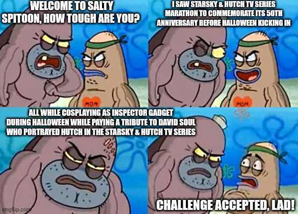 Welcome to the Salty Spitoon | WELCOME TO SALTY SPITOON, HOW TOUGH ARE YOU? I SAW STARSKY & HUTCH TV SERIES MARATHON TO COMMEMORATE ITS 50TH ANNIVERSARY BEFORE HALLOWEEN KICKING IN; ALL WHILE COSPLAYING AS INSPECTOR GADGET DURING HALLOWEEN WHILE PAYING A TRIBUTE TO DAVID SOUL WHO PORTRAYED HUTCH IN THE STARSKY & HUTCH TV SERIES; CHALLENGE ACCEPTED, LAD! | image tagged in welcome to the salty spitoon,halloween,starsky and hutch | made w/ Imgflip meme maker