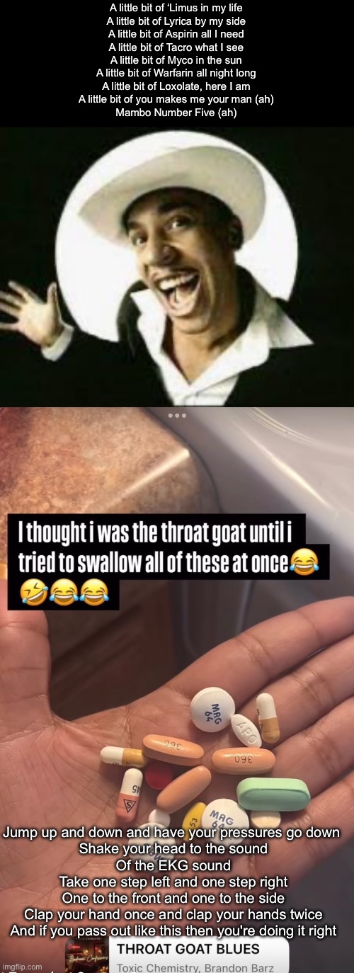 Medications More than 5 | A little bit of ‘Limus in my life
A little bit of Lyrica by my side
A little bit of Aspirin all I need
A little bit of Tacro what I see
A little bit of Myco in the sun
A little bit of Warfarin all night long
A little bit of Loxolate, here I am
A little bit of you makes me your man (ah)
Mambo Number Five (ah); Jump up and down and have your pressures go down 
Shake your head to the sound
Of the EKG sound
Take one step left and one step right
One to the front and one to the side
Clap your hand once and clap your hands twice
And if you pass out like this then you're doing it right | image tagged in mambo number 5,medication,drugs,faint,how i react under pressure | made w/ Imgflip meme maker
