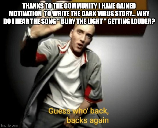 Guess who's back, back again | THANKS TO THE COMMUNITY I HAVE GAINED MOTIVATION  TO WRITE THE DARK VIRUS STORY... WHY DO I HEAR THE SONG " BURY THE LIGHT " GETTING LOUDER? | image tagged in guess who's back back again | made w/ Imgflip meme maker