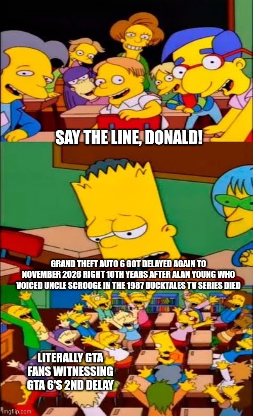 say the line bart! simpsons | SAY THE LINE, DONALD! GRAND THEFT AUTO 6 GOT DELAYED AGAIN TO NOVEMBER 2026 RIGHT 10TH YEARS AFTER ALAN YOUNG WHO VOICED UNCLE SCROOGE IN THE 1987 DUCKTALES TV SERIES DIED; LITERALLY GTA FANS WITNESSING GTA 6'S 2ND DELAY | image tagged in say the line bart simpsons,ducktales,mourning,tragic,grand theft auto | made w/ Imgflip meme maker