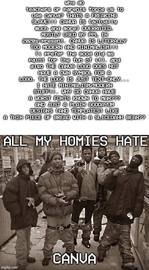 Rant: i hate canva, it's too modern/minimallist. its the extremely worst overrated version of MS Paint that people used in 2020s | why do teachers or parents force us to use canva? THATS A FREAKING SLAVE!!! CANVA IS (actually much and more) OVERRATED, MOSTLY USED BY PPL IN 2020s-present. CANVA IS LITERALLY TOO MODERN AND MINIMALISM!!! (i prefer the good old ms paint for the fun of it). and also THE CANVA LOGO DOES NOT HAVE A OWN SYMBOL FOR A LOGO, THE LOGO IS JUST TEXT-ONLY... I HATE MINIMALISM/MODERN STUFF!!. WHY DO CANVA HAVE A WORST FONTS KNOWN TO MAN??? AND JUST A PLAIN GODDAYUM DESIGNS (AND TEMPLATES) LIKE A THIN PIECE OF BREAD WITH A SLICEDAHH BEAN?? ALL MY HOMIES HATE; CANVA | image tagged in all my homies hate,canva,memes,fun,funny memes | made w/ Imgflip meme maker