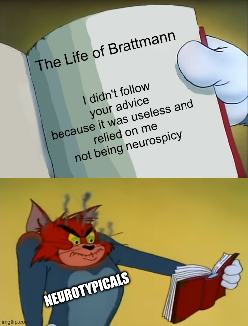 Neurotypicals vs Neurospicy | The Life of Brattmann; I didn't follow your advice because it was useless and
relied on me not being neurospicy; NEUROTYPICALS | image tagged in angry tom reading book,advice,autism,adhd,wow this is useless | made w/ Imgflip meme maker