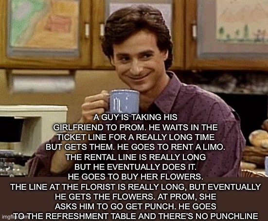Prom Date | A GUY IS TAKING HIS GIRLFRIEND TO PROM. HE WAITS IN THE TICKET LINE FOR A REALLY LONG TIME BUT GETS THEM. HE GOES TO RENT A LIMO. THE RENTAL LINE IS REALLY LONG BUT HE EVENTUALLY DOES IT.
HE GOES TO BUY HER FLOWERS.
THE LINE AT THE FLORIST IS REALLY LONG, BUT EVENTUALLY HE GETS THE FLOWERS. AT PROM, SHE ASKS HIM TO GO GET PUNCH. HE GOES TO THE REFRESHMENT TABLE AND THERE'S NO PUNCHLINE | image tagged in dad joke,school,prom,date | made w/ Imgflip meme maker