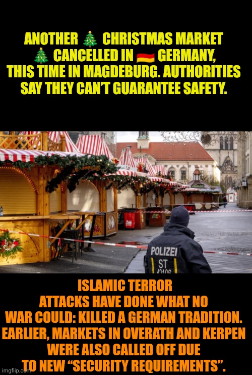 German Christmas markets closed | ANOTHER 🎄 CHRISTMAS MARKET 🎄 CANCELLED IN 🇩🇪 GERMANY, THIS TIME IN MAGDEBURG. AUTHORITIES SAY THEY CAN’T GUARANTEE SAFETY. ISLAMIC TERROR ATTACKS HAVE DONE WHAT NO WAR COULD: KILLED A GERMAN TRADITION.

EARLIER, MARKETS IN OVERATH AND KERPEN WERE ALSO CALLED OFF DUE TO NEW “SECURITY REQUIREMENTS”. | image tagged in german christmas markets closed,christmas market,islamic terrorism,christianity,multiculturalism | made w/ Imgflip meme maker